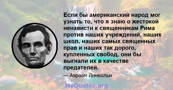 Если бы американский народ мог узнать то, что я знаю о жестокой ненависти к священникам Рима против наших учреждений, наших школ, наших самых священных прав и наших так дорого, купленных свобод, они бы выгнали их в