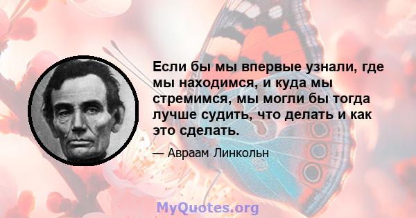 Если бы мы впервые узнали, где мы находимся, и куда мы стремимся, мы могли бы тогда лучше судить, что делать и как это сделать.