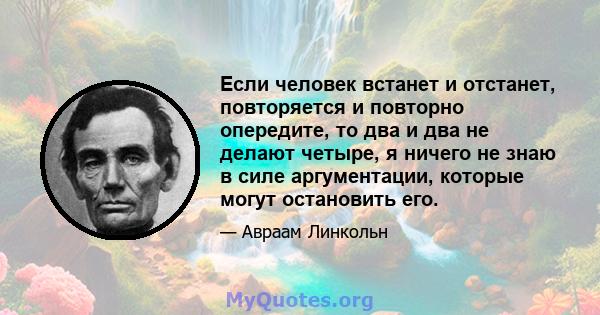 Если человек встанет и отстанет, повторяется и повторно опередите, то два и два не делают четыре, я ничего не знаю в силе аргументации, которые могут остановить его.