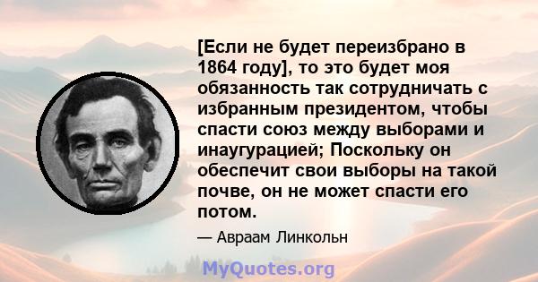 [Если не будет переизбрано в 1864 году], то это будет моя обязанность так сотрудничать с избранным президентом, чтобы спасти союз между выборами и инаугурацией; Поскольку он обеспечит свои выборы на такой почве, он не