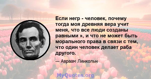 Если негр - человек, почему тогда моя древняя вера учит меня, что все люди созданы равными », и что не может быть морального права в связи с тем, что один человек делает раба другого.