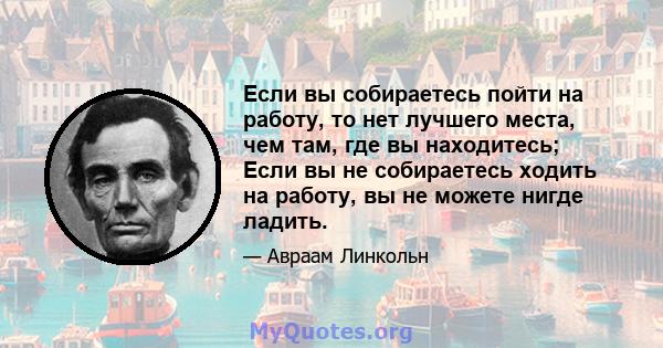 Если вы собираетесь пойти на работу, то нет лучшего места, чем там, где вы находитесь; Если вы не собираетесь ходить на работу, вы не можете нигде ладить.