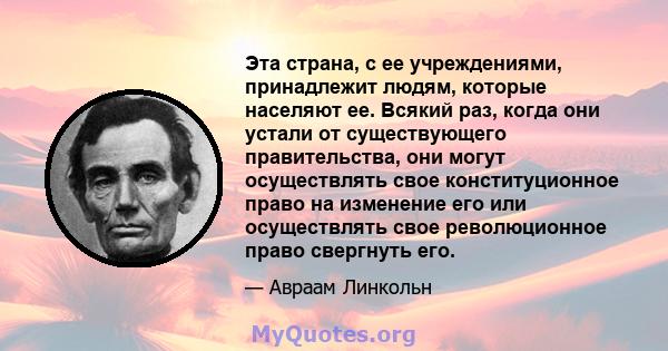 Эта страна, с ее учреждениями, принадлежит людям, которые населяют ее. Всякий раз, когда они устали от существующего правительства, они могут осуществлять свое конституционное право на изменение его или осуществлять