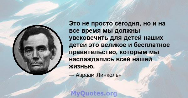 Это не просто сегодня, но и на все время мы должны увековечить для детей наших детей это великое и бесплатное правительство, которым мы наслаждались всей нашей жизнью.