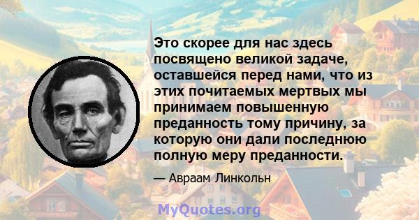 Это скорее для нас здесь посвящено великой задаче, оставшейся перед нами, что из этих почитаемых мертвых мы принимаем повышенную преданность тому причину, за которую они дали последнюю полную меру преданности.