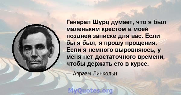 Генерал Шурц думает, что я был маленьким крестом в моей поздней записке для вас. Если бы я был, я прошу прощения. Если я немного выровняюсь, у меня нет достаточного времени, чтобы держать его в курсе.