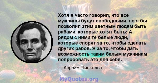 Хотя я часто говорил, что все мужчины будут свободными, но я бы позволил этим цветным людям быть рабами, которые хотят быть; А рядом с ними те белые люди, которые спорят за то, чтобы сделать других рабов. Я за то, чтобы 