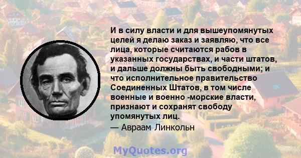 И в силу власти и для вышеупомянутых целей я делаю заказ и заявляю, что все лица, которые считаются рабов в указанных государствах, и части штатов, и дальше должны быть свободными; и что исполнительное правительство