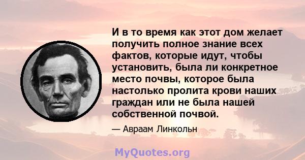 И в то время как этот дом желает получить полное знание всех фактов, которые идут, чтобы установить, была ли конкретное место почвы, которое была настолько пролита крови наших граждан или не была нашей собственной