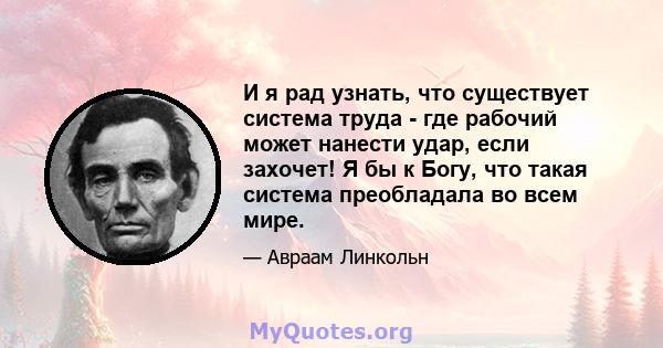 И я рад узнать, что существует система труда - где рабочий может нанести удар, если захочет! Я бы к Богу, что такая система преобладала во всем мире.