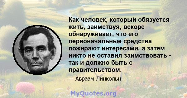 Как человек, который обязуется жить, заимствуя, вскоре обнаруживает, что его первоначальные средства пожирают интересами, а затем никто не оставил заимствовать - так и должно быть с правительством.