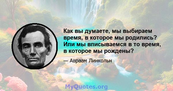 Как вы думаете, мы выбираем время, в которое мы родились? Или мы вписываемся в то время, в которое мы рождены?