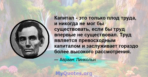 Капитал - это только плод труда, и никогда не мог бы существовать, если бы труд впервые не существовал. Труд является превосходным капиталом и заслуживает гораздо более высокого рассмотрения.