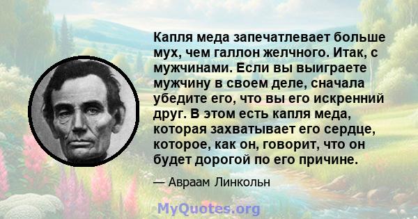 Капля меда запечатлевает больше мух, чем галлон желчного. Итак, с мужчинами. Если вы выиграете мужчину в своем деле, сначала убедите его, что вы его искренний друг. В этом есть капля меда, которая захватывает его