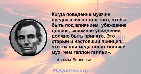 Когда поведение мужчин предназначено для того, чтобы быть под влиянием, убеждение, доброе, скромное убеждение, должно быть принято. Это старый и настоящий принцип, что «капля меда ловит больше мух, чем галлон галльи».