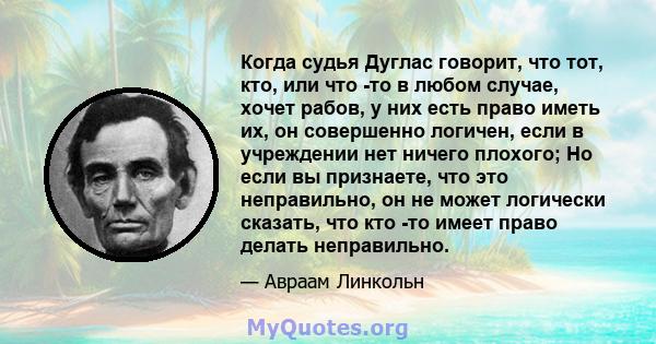 Когда судья Дуглас говорит, что тот, кто, или что -то в любом случае, хочет рабов, у них есть право иметь их, он совершенно логичен, если в учреждении нет ничего плохого; Но если вы признаете, что это неправильно, он не 