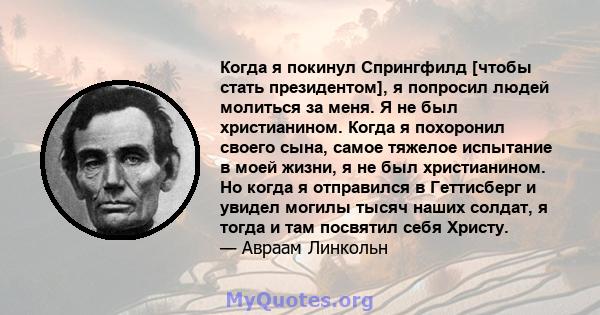 Когда я покинул Спрингфилд [чтобы стать президентом], я попросил людей молиться за меня. Я не был христианином. Когда я похоронил своего сына, самое тяжелое испытание в моей жизни, я не был христианином. Но когда я