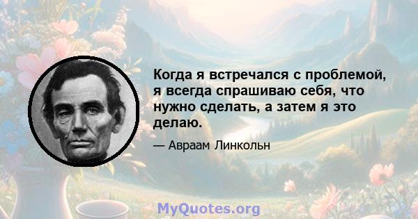 Когда я встречался с проблемой, я всегда спрашиваю себя, что нужно сделать, а затем я это делаю.