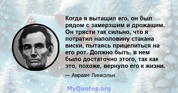 Когда я вытащил его, он был рядом с замерзшим и дрожащим. Он трясти так сильно, что я потратил наполовину стакана виски, пытаясь прицелиться на его рот. Должно быть, в нем было достаточно этого, так как это, похоже,