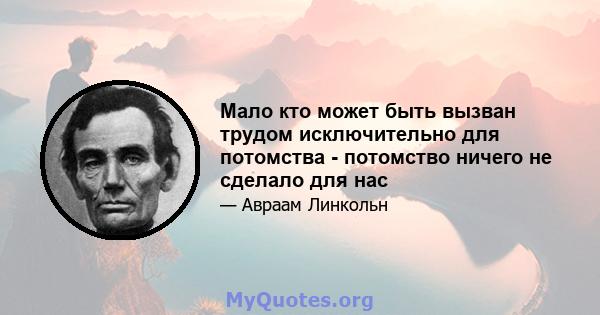 Мало кто может быть вызван трудом исключительно для потомства - потомство ничего не сделало для нас