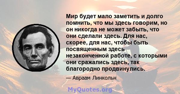 Мир будет мало заметить и долго помнить, что мы здесь говорим, но он никогда не может забыть, что они сделали здесь. Для нас, скорее, для нас, чтобы быть посвященным здесь незаконченной работе, с которыми они сражались