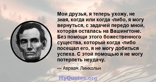 Мои друзья, я теперь ухожу, не зная, когда или когда -либо, я могу вернуться, с задачей передо мной, которая осталась на Вашингтоне. Без помощи этого божественного существа, который когда -либо посещал его, я не могу