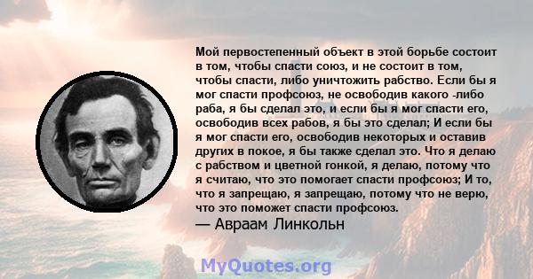 Мой первостепенный объект в этой борьбе состоит в том, чтобы спасти союз, и не состоит в том, чтобы спасти, либо уничтожить рабство. Если бы я мог спасти профсоюз, не освободив какого -либо раба, я бы сделал это, и если 