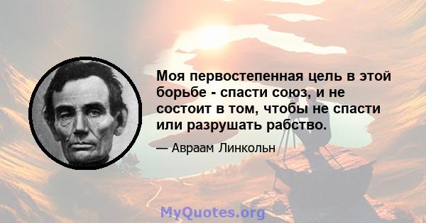 Моя первостепенная цель в этой борьбе - спасти союз, и не состоит в том, чтобы не спасти или разрушать рабство.