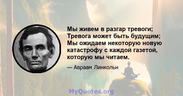 Мы живем в разгар тревоги; Тревога может быть будущим; Мы ожидаем некоторую новую катастрофу с каждой газетой, которую мы читаем.