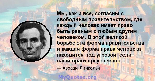 Мы, как и все, согласны с свободным правительством, где каждый человек имеет право быть равным с любым другим человеком. В этой великой борьбе эта форма правительства и каждая форма права человека находится под угрозой, 