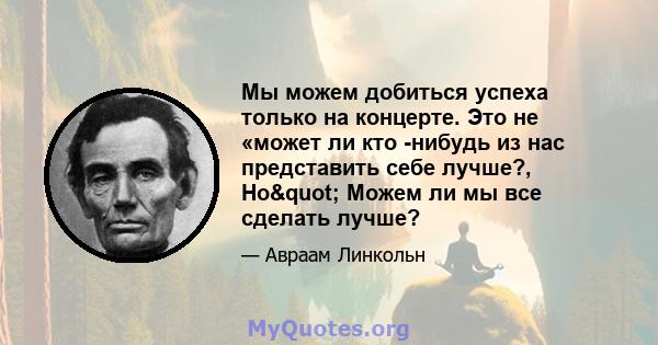 Мы можем добиться успеха только на концерте. Это не «может ли кто -нибудь из нас представить себе лучше?, Но" Можем ли мы все сделать лучше?