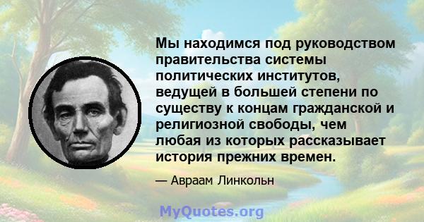 Мы находимся под руководством правительства системы политических институтов, ведущей в большей степени по существу к концам гражданской и религиозной свободы, чем любая из которых рассказывает история прежних времен.