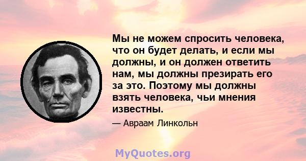 Мы не можем спросить человека, что он будет делать, и если мы должны, и он должен ответить нам, мы должны презирать его за это. Поэтому мы должны взять человека, чьи мнения известны.