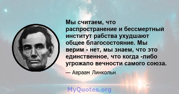 Мы считаем, что распространение и бессмертный институт рабства ухудшают общее благосостояние. Мы верим - нет, мы знаем, что это единственное, что когда -либо угрожало вечности самого союза.