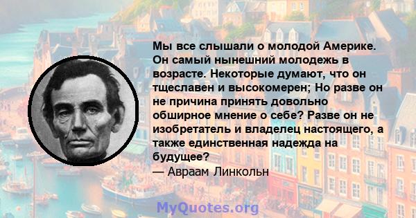 Мы все слышали о молодой Америке. Он самый нынешний молодежь в возрасте. Некоторые думают, что он тщеславен и высокомерен; Но разве он не причина принять довольно обширное мнение о себе? Разве он не изобретатель и