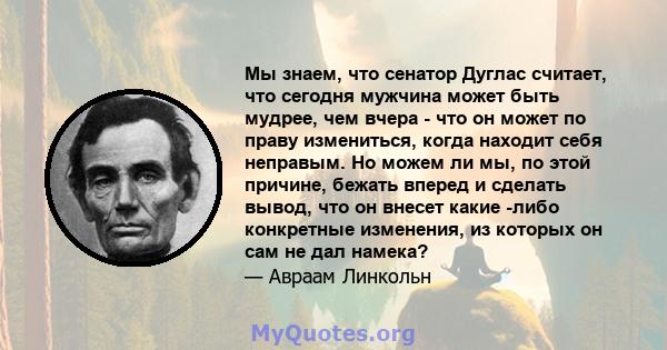 Мы знаем, что сенатор Дуглас считает, что сегодня мужчина может быть мудрее, чем вчера - что он может по праву измениться, когда находит себя неправым. Но можем ли мы, по этой причине, бежать вперед и сделать вывод, что 