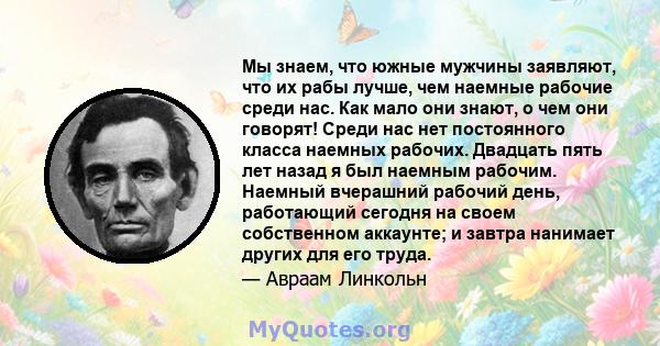 Мы знаем, что южные мужчины заявляют, что их рабы лучше, чем наемные рабочие среди нас. Как мало они знают, о чем они говорят! Среди нас нет постоянного класса наемных рабочих. Двадцать пять лет назад я был наемным