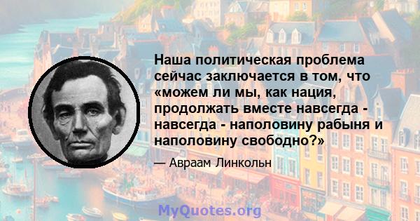 Наша политическая проблема сейчас заключается в том, что «можем ли мы, как нация, продолжать вместе навсегда - навсегда - наполовину рабыня и наполовину свободно?»