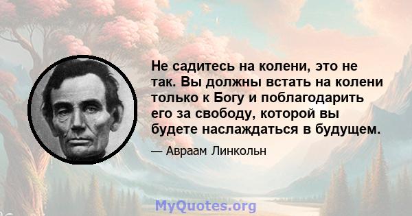 Не садитесь на колени, это не так. Вы должны встать на колени только к Богу и поблагодарить его за свободу, которой вы будете наслаждаться в будущем.