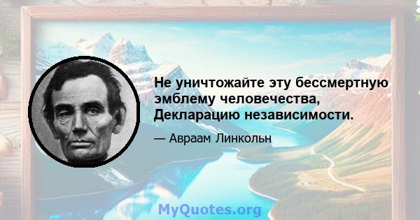 Не уничтожайте эту бессмертную эмблему человечества, Декларацию независимости.