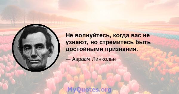 Не волнуйтесь, когда вас не узнают, но стремитесь быть достойными признания.