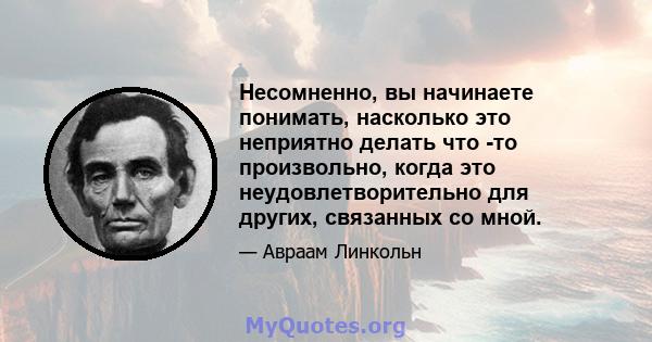 Несомненно, вы начинаете понимать, насколько это неприятно делать что -то произвольно, когда это неудовлетворительно для других, связанных со мной.