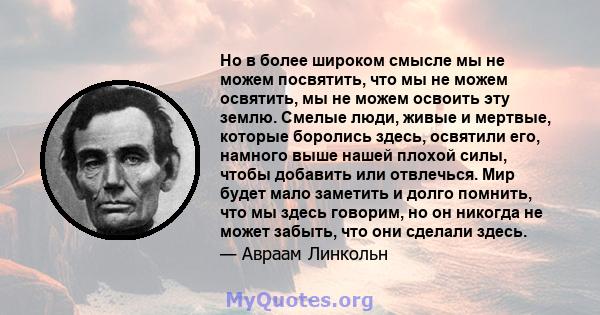 Но в более широком смысле мы не можем посвятить, что мы не можем освятить, мы не можем освоить эту землю. Смелые люди, живые и мертвые, которые боролись здесь, освятили его, намного выше нашей плохой силы, чтобы