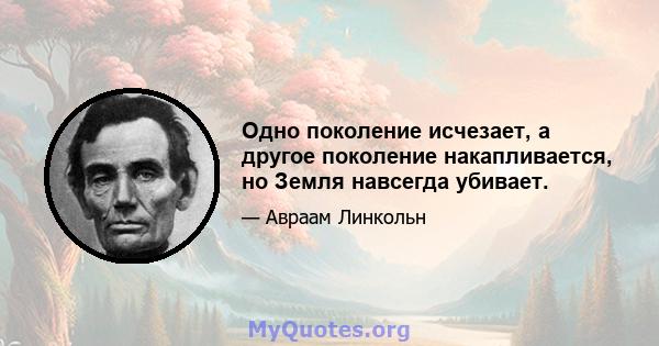 Одно поколение исчезает, а другое поколение накапливается, но Земля навсегда убивает.