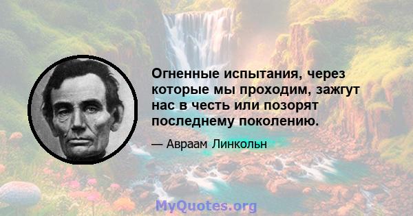 Огненные испытания, через которые мы проходим, зажгут нас в честь или позорят последнему поколению.