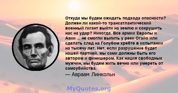 Откуда мы будем ожидать подхода опасности? Должен ли какой-то трансатлантический военный гигант выйти на землю и сокрушить нас на удар? Никогда. Все армии Европы и Азии ... не смогли выпить у реки Огайо или сделать след 