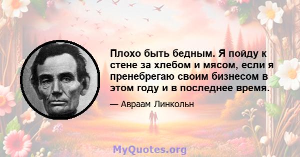 Плохо быть бедным. Я пойду к стене за хлебом и мясом, если я пренебрегаю своим бизнесом в этом году и в последнее время.