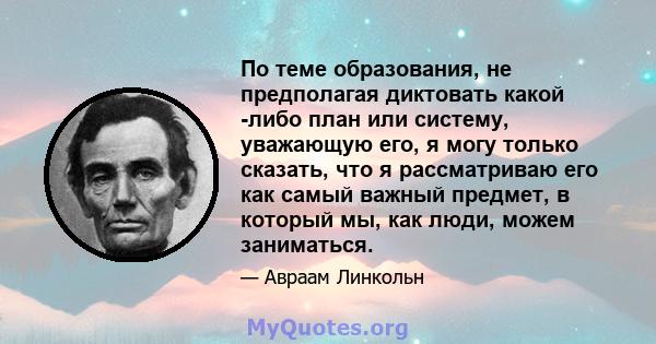 По теме образования, не предполагая диктовать какой -либо план или систему, уважающую его, я могу только сказать, что я рассматриваю его как самый важный предмет, в который мы, как люди, можем заниматься.