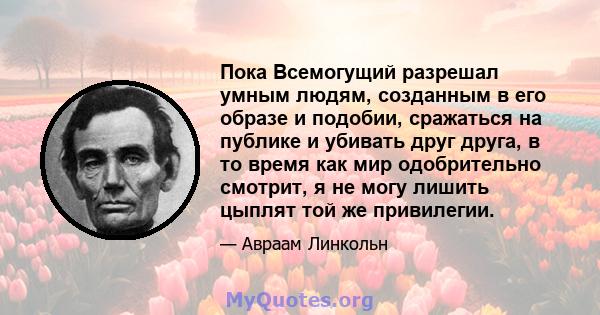 Пока Всемогущий разрешал умным людям, созданным в его образе и подобии, сражаться на публике и убивать друг друга, в то время как мир одобрительно смотрит, я не могу лишить цыплят той же привилегии.