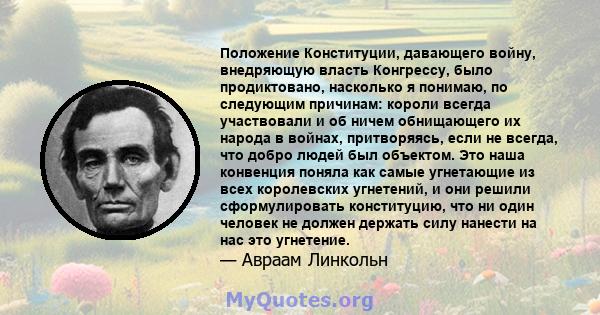 Положение Конституции, давающего войну, внедряющую власть Конгрессу, было продиктовано, насколько я понимаю, по следующим причинам: короли всегда участвовали и об ничем обнищающего их народа в войнах, притворяясь, если